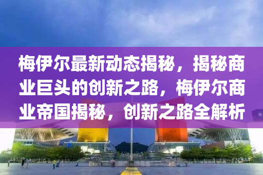 梅伊尔最新动态揭秘，揭秘商业巨头的创新之路，梅伊尔商业帝国揭秘，创新之路全解析