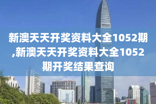 新澳天天开奖资料大全1052期,新澳天天开奖资料大全1052期开奖结果查询