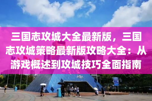 三国志攻城大全最新版，三国志攻城策略最新版攻略大全：从游戏概述到攻城技巧全面指南