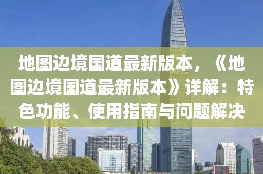 地图边境国道最新版本，《地图边境国道最新版本》详解：特色功能、使用指南与问题解决