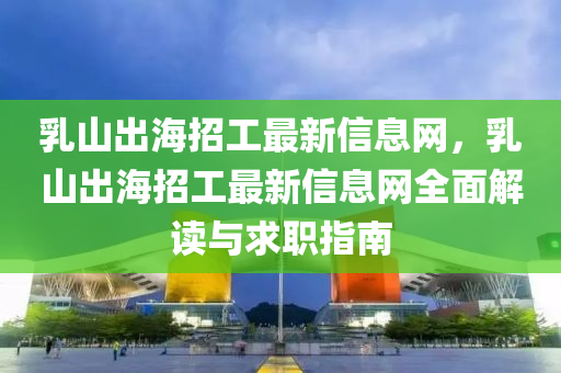 乳山出海招工最新信息网，乳山出海招工最新信息网全面解读与求职指南