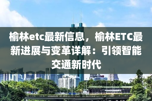 榆林etc最新信息，榆林ETC最新进展与变革详解：引领智能交通新时代