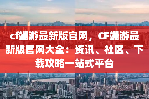 cf端游最新版官网，CF端游最新版官网大全：资讯、社区、下载攻略一站式平台