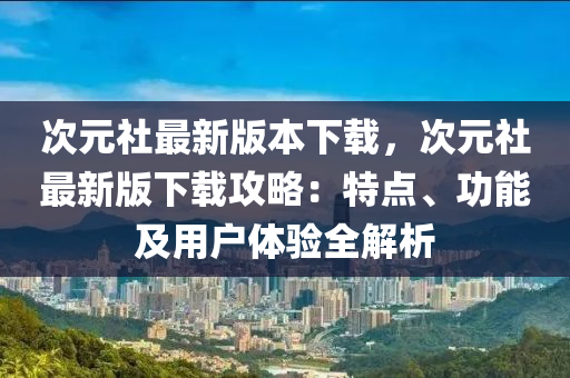 次元社最新版本下载，次元社最新版下载攻略：特点、功能及用户体验全解析