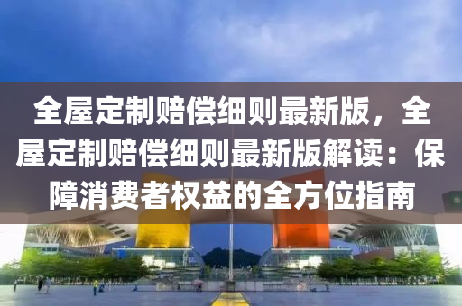 全屋定制赔偿细则最新版，全屋定制赔偿细则最新版解读：保障消费者权益的全方位指南