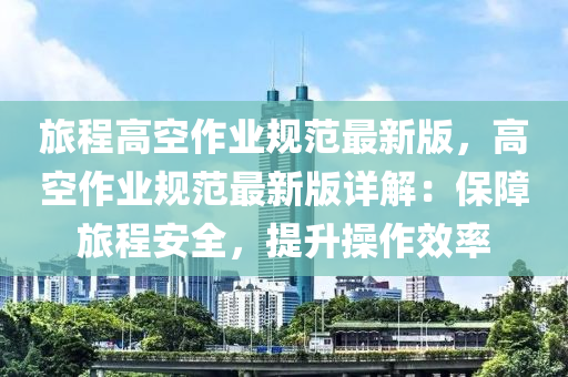 旅程高空作业规范最新版，高空作业规范最新版详解：保障旅程安全，提升操作效率