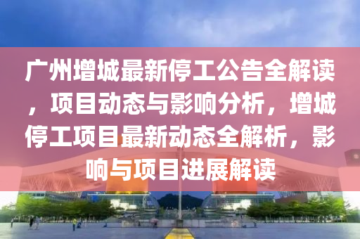 广州增城最新停工公告全解读，项目动态与影响分析，增城停工项目最新动态全解析，影响与项目进展解读