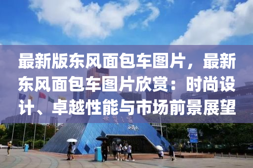 最新版东风面包车图片，最新东风面包车图片欣赏：时尚设计、卓越性能与市场前景展望