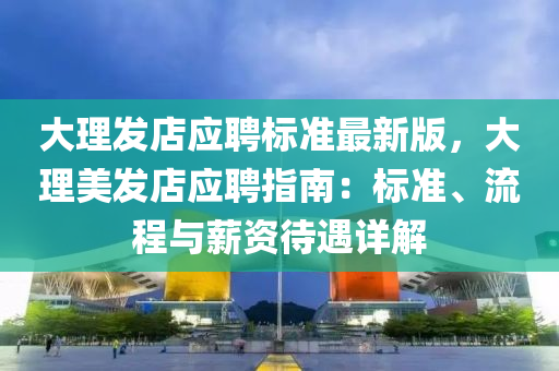 大理发店应聘标准最新版，大理美发店应聘指南：标准、流程与薪资待遇详解