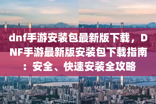 dnf手游安装包最新版下载，DNF手游最新版安装包下载指南：安全、快速安装全攻略