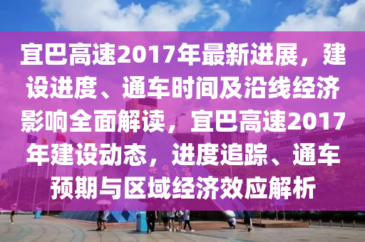 宜巴高速2017年最新进展，建设进度、通车时间及沿线经济影响全面解读，宜巴高速2017年建设动态，进度追踪、通车预期与区域经济效应解析