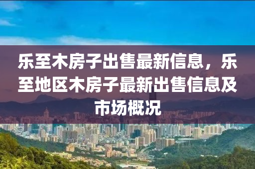 乐至木房子出售最新信息，乐至地区木房子最新出售信息及市场概况