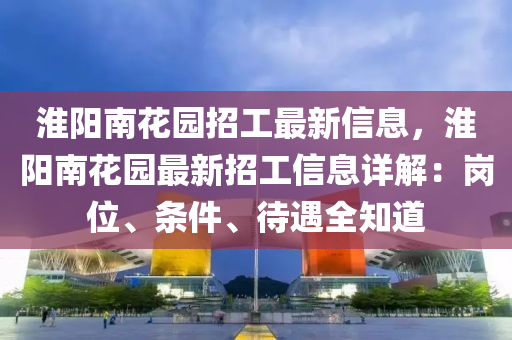 淮阳南花园招工最新信息，淮阳南花园最新招工信息详解：岗位、条件、待遇全知道