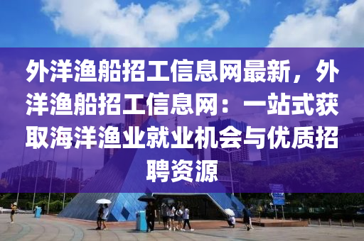 外洋渔船招工信息网最新，外洋渔船招工信息网：一站式获取海洋渔业就业机会与优质招聘资源