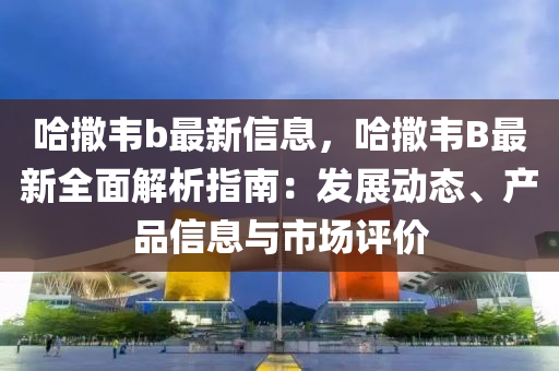 哈撒韦b最新信息，哈撒韦B最新全面解析指南：发展动态、产品信息与市场评价