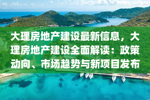 大理房地产建设最新信息，大理房地产建设全面解读：政策动向、市场趋势与新项目发布