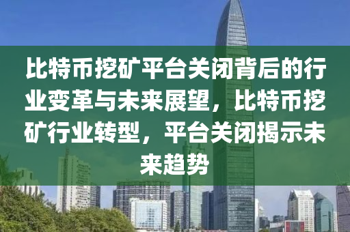 比特币挖矿平台关闭背后的行业变革与未来展望，比特币挖矿行业转型，平台关闭揭示未来趋势