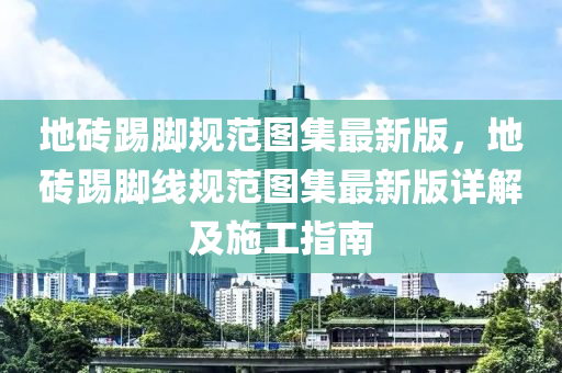 地砖踢脚规范图集最新版，地砖踢脚线规范图集最新版详解及施工指南