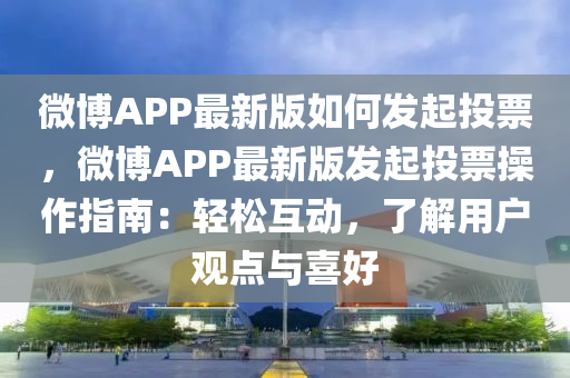 微博APP最新版如何发起投票，微博APP最新版发起投票操作指南：轻松互动，了解用户观点与喜好