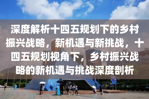 深度解析十四五规划下的乡村振兴战略，新机遇与新挑战，十四五规划视角下，乡村振兴战略的新机遇与挑战深度剖析