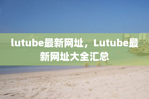 lutube最新网址，Lutube最新网址大全汇总