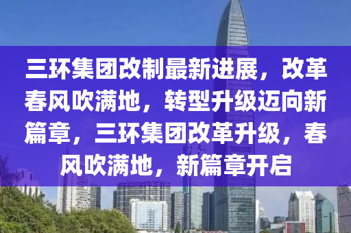 三环集团改制最新进展，改革春风吹满地，转型升级迈向新篇章，三环集团改革升级，春风吹满地，新篇章开启