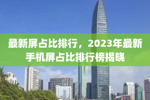 最新屏占比排行，2023年最新手机屏占比排行榜揭晓