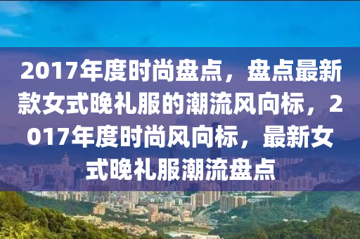 2017年度时尚盘点，盘点最新款女式晚礼服的潮流风向标，2017年度时尚风向标，最新女式晚礼服潮流盘点