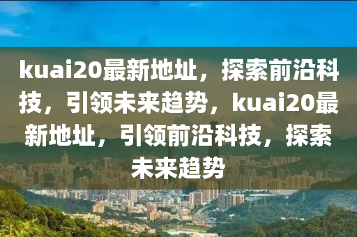 kuai20最新地址，探索前沿科技，引领未来趋势，kuai20最新地址，引领前沿科技，探索未来趋势