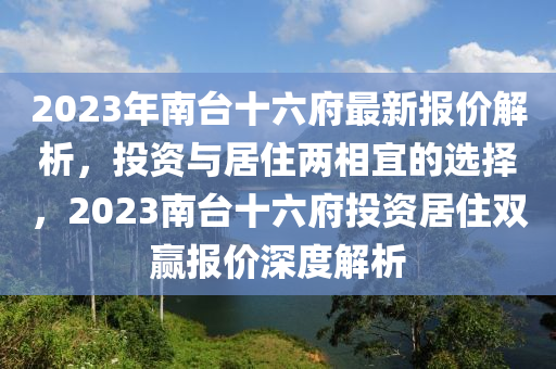 2023年南台十六府最新报价解析，投资与居住两相宜的选择，2023南台十六府投资居住双赢报价深度解析