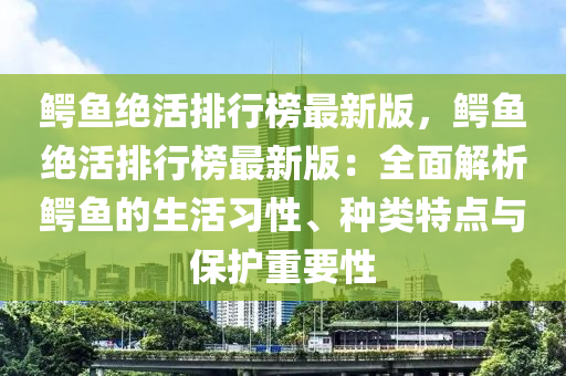 鳄鱼绝活排行榜最新版，鳄鱼绝活排行榜最新版：全面解析鳄鱼的生活习性、种类特点与保护重要性