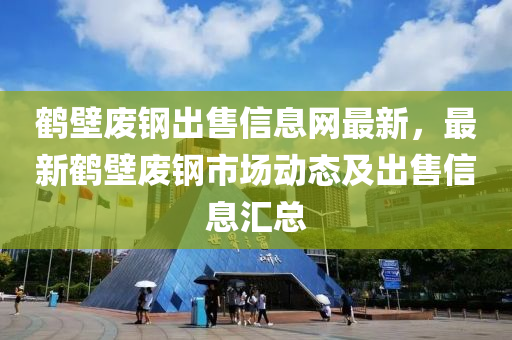 鹤壁废钢出售信息网最新，最新鹤壁废钢市场动态及出售信息汇总