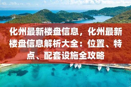 化州最新楼盘信息，化州最新楼盘信息解析大全：位置、特点、配套设施全攻略