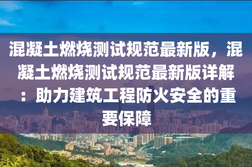 混凝土燃烧测试规范最新版，混凝土燃烧测试规范最新版详解：助力建筑工程防火安全的重要保障