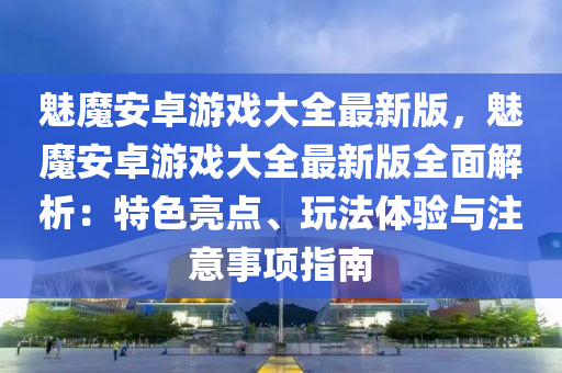 魅魔安卓游戏大全最新版，魅魔安卓游戏大全最新版全面解析：特色亮点、玩法体验与注意事项指南