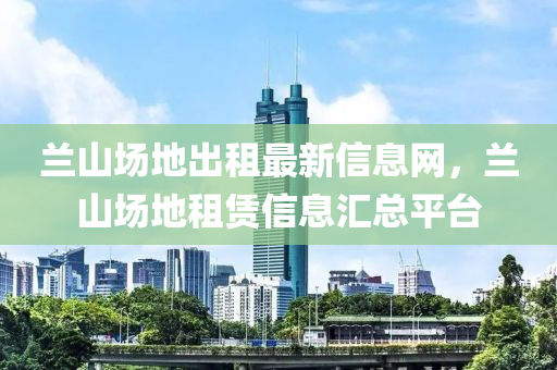 兰山场地出租最新信息网，兰山场地租赁信息汇总平台