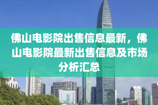 佛山电影院出售信息最新，佛山电影院最新出售信息及市场分析汇总