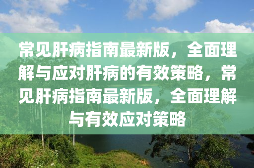 常见肝病指南最新版，全面理解与应对肝病的有效策略，常见肝病指南最新版，全面理解与有效应对策略