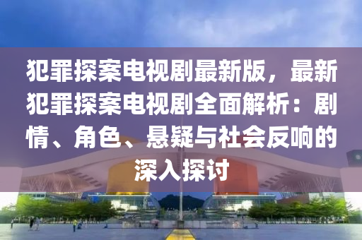 犯罪探案电视剧最新版，最新犯罪探案电视剧全面解析：剧情、角色、悬疑与社会反响的深入探讨