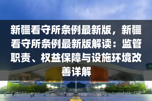 新疆看守所条例最新版，新疆看守所条例最新版解读：监管职责、权益保障与设施环境改善详解