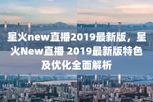 星火new直播2019最新版，星火New直播 2019最新版特色及优化全面解析