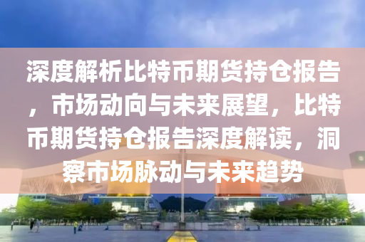 深度解析比特币期货持仓报告，市场动向与未来展望，比特币期货持仓报告深度解读，洞察市场脉动与未来趋势