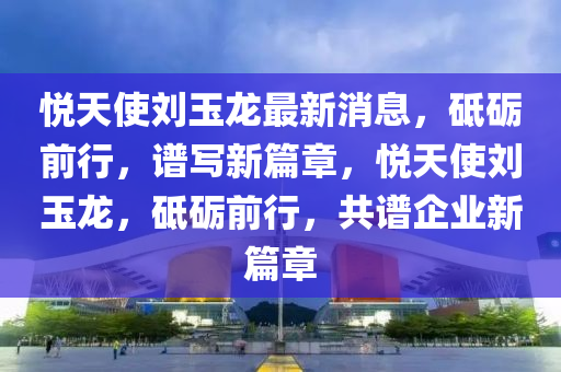 悦天使刘玉龙最新消息，砥砺前行，谱写新篇章，悦天使刘玉龙，砥砺前行，共谱企业新篇章