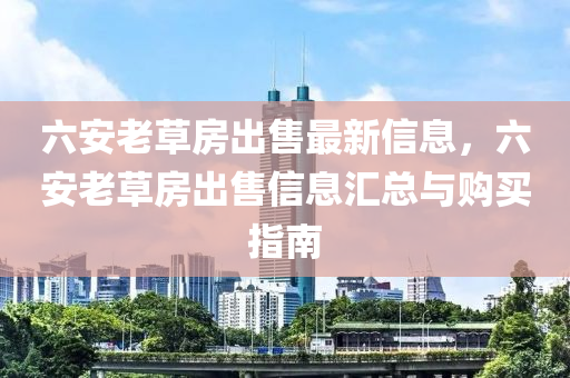 六安老草房出售最新信息，六安老草房出售信息汇总与购买指南