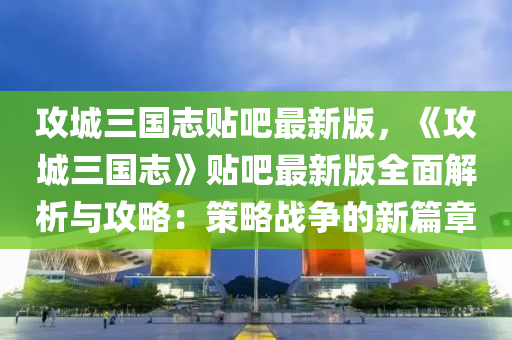 攻城三国志贴吧最新版，《攻城三国志》贴吧最新版全面解析与攻略：策略战争的新篇章