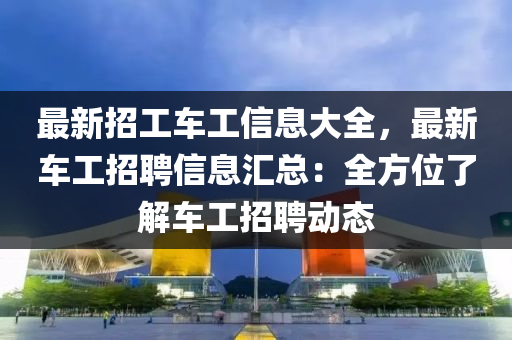 最新招工车工信息大全，最新车工招聘信息汇总：全方位了解车工招聘动态