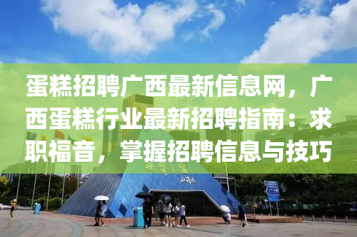 蛋糕招聘广西最新信息网，广西蛋糕行业最新招聘指南：求职福音，掌握招聘信息与技巧