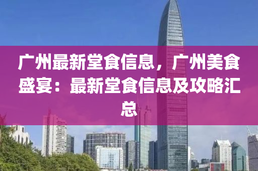 广州最新堂食信息，广州美食盛宴：最新堂食信息及攻略汇总