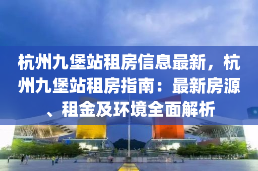 杭州九堡站租房信息最新，杭州九堡站租房指南：最新房源、租金及环境全面解析