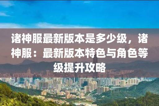 诸神服最新版本是多少级，诸神服：最新版本特色与角色等级提升攻略